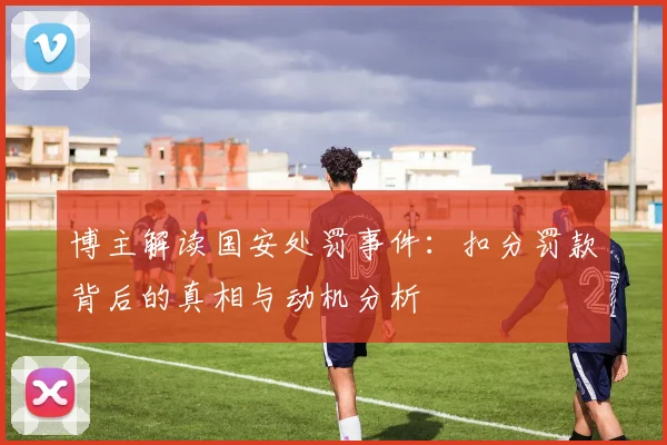博主解读国安处罚事件：扣分罚款背后的真相与动机分析