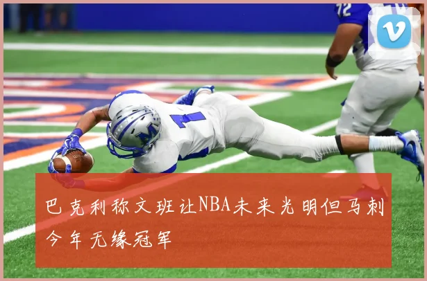 巴克利称文班让NBA未来光明但马刺今年无缘冠军