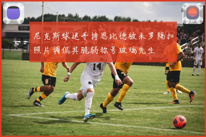 尼克斯球迷手持恩比德被米罗隔扣照片调侃其脆弱称号玻璃先生